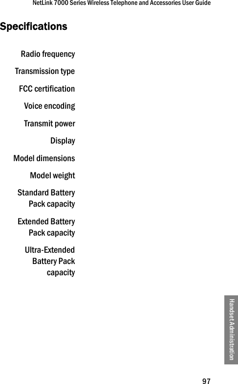 NetLink 7000 Series Wireless Telephone and Accessories User Guide97Handset AdministrationSpecificationsRadio frequencyTransmission typeFCC certificationVoice encodingTransmit powerDisplayModel dimensionsModel weightStandard BatteryPack capacityExtended BatteryPack capacityUltra-ExtendedBattery Packcapacity