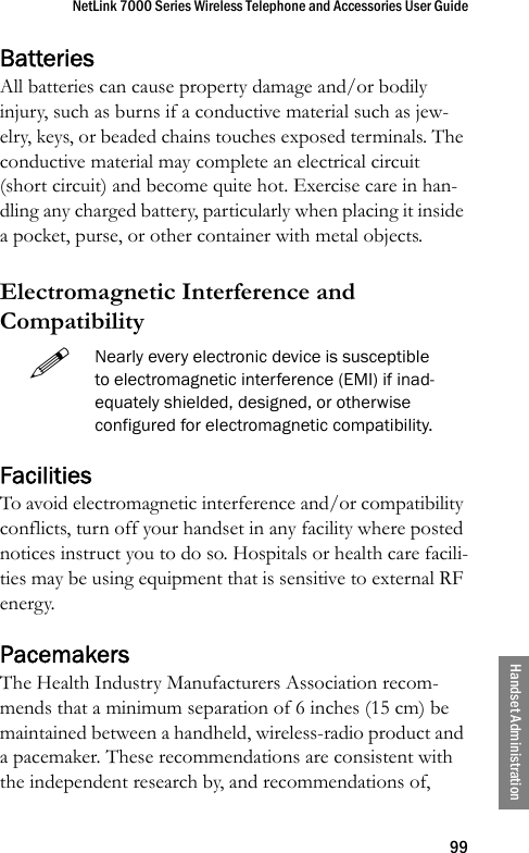 NetLink 7000 Series Wireless Telephone and Accessories User Guide99Handset AdministrationBatteriesAll batteries can cause property damage and/or bodily injury, such as burns if a conductive material such as jew-elry, keys, or beaded chains touches exposed terminals. The conductive material may complete an electrical circuit (short circuit) and become quite hot. Exercise care in han-dling any charged battery, particularly when placing it inside a pocket, purse, or other container with metal objects.Electromagnetic Interference and Compatibility FacilitiesTo avoid electromagnetic interference and/or compatibility conflicts, turn off your handset in any facility where posted notices instruct you to do so. Hospitals or health care facili-ties may be using equipment that is sensitive to external RF energy. PacemakersThe Health Industry Manufacturers Association recom-mends that a minimum separation of 6 inches (15 cm) be maintained between a handheld, wireless-radio product and a pacemaker. These recommendations are consistent with the independent research by, and recommendations of, Nearly every electronic device is susceptible to electromagnetic interference (EMI) if inad-equately shielded, designed, or otherwise configured for electromagnetic compatibility.