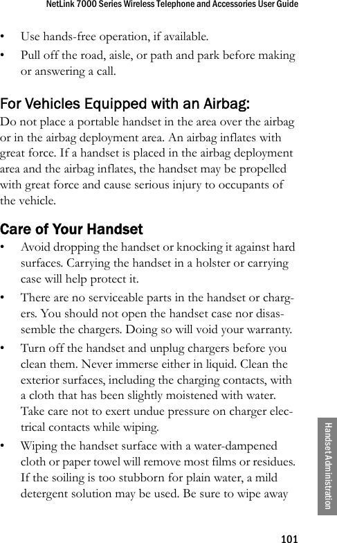 NetLink 7000 Series Wireless Telephone and Accessories User Guide101Handset Administration• Use hands-free operation, if available.• Pull off the road, aisle, or path and park before making or answering a call. For Vehicles Equipped with an Airbag: Do not place a portable handset in the area over the airbag or in the airbag deployment area. An airbag inflates with great force. If a handset is placed in the airbag deployment area and the airbag inflates, the handset may be propelled with great force and cause serious injury to occupants of the vehicle. Care of Your Handset• Avoid dropping the handset or knocking it against hard surfaces. Carrying the handset in a holster or carrying case will help protect it.• There are no serviceable parts in the handset or charg-ers. You should not open the handset case nor disas-semble the chargers. Doing so will void your warranty.• Turn off the handset and unplug chargers before you clean them. Never immerse either in liquid. Clean the exterior surfaces, including the charging contacts, with a cloth that has been slightly moistened with water. Take care not to exert undue pressure on charger elec-trical contacts while wiping.• Wiping the handset surface with a water-dampened cloth or paper towel will remove most films or residues. If the soiling is too stubborn for plain water, a mild detergent solution may be used. Be sure to wipe away 