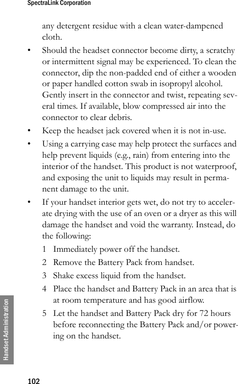 SpectraLink Corporation102Handset Administrationany detergent residue with a clean water-dampened cloth.• Should the headset connector become dirty, a scratchy or intermittent signal may be experienced. To clean the connector, dip the non-padded end of either a wooden or paper handled cotton swab in isopropyl alcohol. Gently insert in the connector and twist, repeating sev-eral times. If available, blow compressed air into the connector to clear debris.• Keep the headset jack covered when it is not in-use.• Using a carrying case may help protect the surfaces and help prevent liquids (e.g., rain) from entering into the interior of the handset. This product is not waterproof, and exposing the unit to liquids may result in perma-nent damage to the unit. • If your handset interior gets wet, do not try to acceler-ate drying with the use of an oven or a dryer as this will damage the handset and void the warranty. Instead, do the following: 1 Immediately power off the handset. 2 Remove the Battery Pack from handset. 3 Shake excess liquid from the handset. 4 Place the handset and Battery Pack in an area that is at room temperature and has good airflow. 5 Let the handset and Battery Pack dry for 72 hours before reconnecting the Battery Pack and/or power-ing on the handset. 