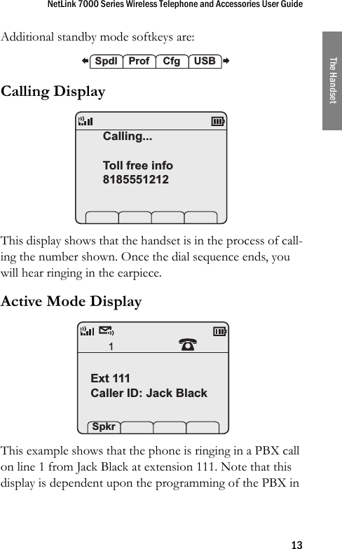 NetLink 7000 Series Wireless Telephone and Accessories User Guide13The HandsetAdditional standby mode softkeys are: Calling Display This display shows that the handset is in the process of call-ing the number shown. Once the dial sequence ends, you will hear ringing in the earpiece.Active Mode Display This example shows that the phone is ringing in a PBX call on line 1 from Jack Black at extension 111. Note that this display is dependent upon the programming of the PBX in  Spdl Prof  Cfg  USBCalling...Toll free info81855512121Ext 111Caller ID: Jack Black Spkr