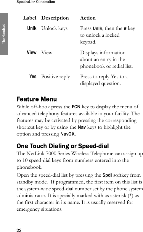 SpectraLink Corporation22The HandsetFeature MenuWhile off-hook press the FCN key to display the menu of advanced telephony features available in your facility. The features may be activated by pressing the corresponding shortcut key or by using the Nav keys to highlight the option and pressing NavOK.One Touch Dialing or Speed-dialThe NetLink 7000 Series Wireless Telephone can assign up to 10 speed-dial keys from numbers entered into the phonebook. Open the speed-dial list by pressing the Spdl softkey from standby mode.  If programmed, the first item on this list is the system-wide speed-dial number set by the phone system administrator. It is specially marked with as asterisk (*) as the first character in its name. It is usually reserved for emergency situations. Unlk Unlock keys Press Unlk, then the # key to unlock a locked keypad.View View Displays information about an entry in the phonebook or redial list.Yes Positive reply Press to reply Yes to a displayed question.Label Description Action