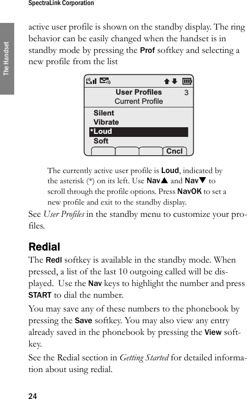 SpectraLink Corporation24The Handsetactive user profile is shown on the standby display. The ring behavior can be easily changed when the handset is in standby mode by pressing the Prof softkey and selecting a new profile from the list The currently active user profile is Loud, indicated by the asterisk (*) on its left. Use NavS and NavT to scroll through the profile options. Press NavOK to set a new profile and exit to the standby display.See User Profiles in the standby menu to customize your pro-files.RedialThe Redl softkey is available in the standby mode. When pressed, a list of the last 10 outgoing called will be dis-played.  Use the Nav keys to highlight the number and press START to dial the number.You may save any of these numbers to the phonebook by pressing the Save softkey. You may also view any entry already saved in the phonebook by pressing the View soft-key.See the Redial section in Getting Started for detailed informa-tion about using redial.User ProfilesCurrent ProfileSilentVibrateLoudSoft Prof   P Cncl3*