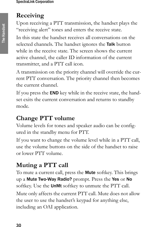 SpectraLink Corporation30The HandsetReceivingUpon receiving a PTT transmission, the handset plays the “receiving alert” tones and enters the receive state.In this state the handset receives all conversations on the selected channels. The handset ignores the Talk button while in the receive state. The screen shows the current active channel, the caller ID information of the current transmitter, and a PTT call icon.A transmission on the priority channel will override the cur-rent PTT conversation. The priority channel then becomes the current channel.If you press the END key while in the receive state, the hand-set exits the current conversation and returns to standby mode.Change PTT volumeVolume levels for tones and speaker audio can be config-ured in the standby menu for PTT.If you want to change the volume level while in a PTT call, use the volume buttons on the side of the handset to raise or lower PTT volume.Muting a PTT callTo mute a current call, press the Mute softkey. This brings up a Mute Two-Way Radio? prompt. Press the Yes or No softkey. Use the UnMt softkey to unmute the PTT call.Mute only affects the current PTT call. Mute does not allow the user to use the handset’s keypad for anything else, including an OAI application.