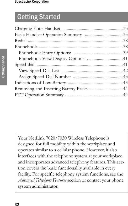 SpectraLink Corporation32Getting StartedGetting StartedCharging Your Handset  ........................................................33Basic Handset Operation Summary  ...................................33Redial ........................................................................................38Phonebook ..............................................................................38Phonebook Entry Options:   .............................................39Phonebook View Display Options  .................................41Speed-dial ................................................................................41View Speed-Dial List  .........................................................42Assign Speed-Dial Number  ..............................................43Indications of Low Battery ...................................................43Removing and Inserting Battery Packs ...............................44PTT Operation Summary  .....................................................44Your NetLink 7020/7030 Wireless Telephone is designed for full mobility within the workplace and operates similar to a cellular phone. However, it also interfaces with the telephone system at your workplace and incorporates advanced telephony features. This sec-tion covers the basic functionality available in every facility. For specific telephony system functions, see the Advanced Telephony Features section or contact your phone system administrator.