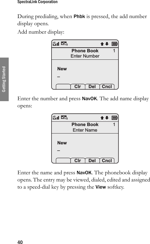 SpectraLink Corporation40Getting StartedDuring predialing, when Phbk is pressed, the add number display opens.Add number display: Enter the number and press NavOK. The add name display opens: Enter the name and press NavOK. The phonebook display opens. The entry may be viewed, dialed, edited and assigned to a speed-dial key by pressing the View softkey.Phone BookEnter NumberNew_  Clr Del Cncl1Phone BookEnter NameNew_  Clr Del Cncl1