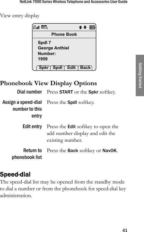 NetLink 7000 Series Wireless Telephone and Accessories User Guide41Gettting StartedView entry display Phonebook View Display Options Speed-dialThe speed-dial list may be opened from the standby mode to dial a number or from the phonebook for speed-dial key administration. Dial number Press START or the Spkr softkey.Assign a speed-dialnumber to thisentryPress the Spdl softkey.Edit entry Press the Edit softkey to open the add number display and edit the existing number.Return tophonebook listPress the Back softkey or NavOK.Phone BookSpdl 7George AnthielNumber:1959 Spkr Spdl  Edit Back