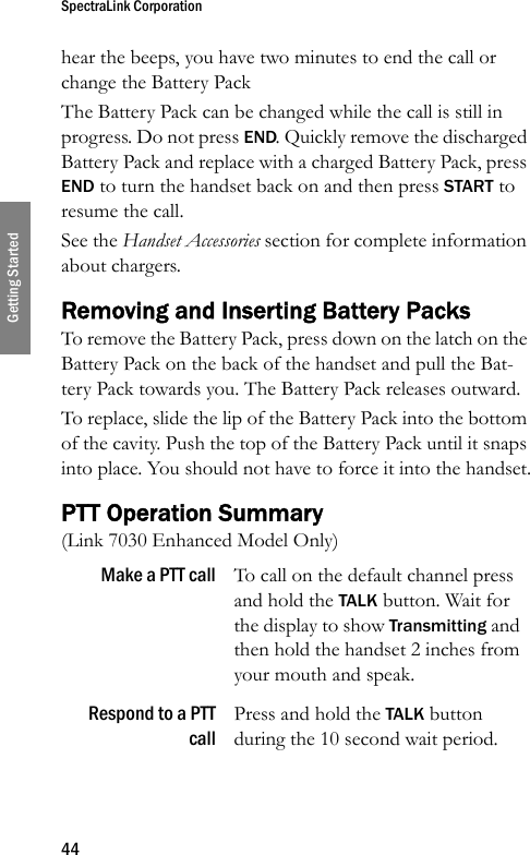 SpectraLink Corporation44Getting Startedhear the beeps, you have two minutes to end the call or change the Battery PackThe Battery Pack can be changed while the call is still in progress. Do not press END. Quickly remove the discharged Battery Pack and replace with a charged Battery Pack, press END to turn the handset back on and then press START to resume the call.See the Handset Accessories section for complete information about chargers.Removing and Inserting Battery PacksTo remove the Battery Pack, press down on the latch on the Battery Pack on the back of the handset and pull the Bat-tery Pack towards you. The Battery Pack releases outward.To replace, slide the lip of the Battery Pack into the bottom of the cavity. Push the top of the Battery Pack until it snaps into place. You should not have to force it into the handset.PTT Operation Summary(Link 7030 Enhanced Model Only) Make a PTT call To call on the default channel press and hold the TALK button. Wait for the display to show Transmitting and then hold the handset 2 inches from your mouth and speak.Respond to a PTTcallPress and hold the TALK button during the 10 second wait period.