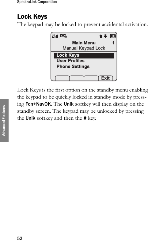 SpectraLink Corporation52Advanced FeaturesLock KeysThe keypad may be locked to prevent accidental activation. Lock Keys is the first option on the standby menu enabling the keypad to be quickly locked in standby mode by press-ing Fcn+NavOK. The Unlk softkey will then display on the standby screen. The keypad may be unlocked by pressing the Unlk softkey and then the # key.Main MenuManual Keypad LockLock KeysUser ProfilesPhone Settings Prof   Pl Exit1