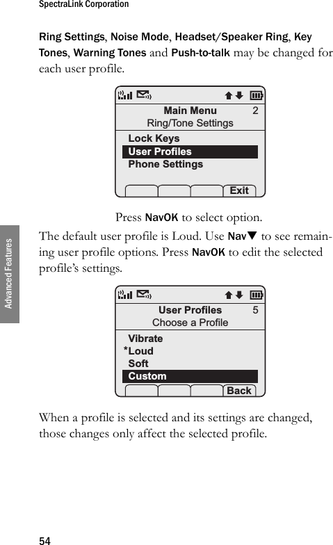 SpectraLink Corporation54Advanced FeaturesRing Settings, Noise Mode, Headset/Speaker Ring, Key Tones, Warning Tones and Push-to-talk may be changed for each user profile. Press NavOK to select option.The default user profile is Loud. Use NavT to see remain-ing user profile options. Press NavOK to edit the selected profile’s settings. When a profile is selected and its settings are changed, those changes only affect the selected profile.Main MenuRing/Tone SettingsLock KeysUser ProfilesPhone Settings Prof     Exit2User ProfilesChoose a ProfileVibrateLoudSoftCustom Prof   P Back5*