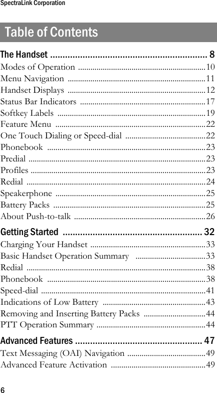 SpectraLink Corporation6Table of ContentsThe Handset ............................................................... 8Modes of Operation ..............................................................10Menu Navigation  ...................................................................11Handset Displays ...................................................................12Status Bar Indicators  .............................................................17Softkey Labels  ........................................................................19Feature Menu  .........................................................................22One Touch Dialing or Speed-dial .......................................22Phonebook .............................................................................23Predial ......................................................................................23Profiles .....................................................................................23Redial .......................................................................................24Speakerphone .........................................................................25Battery Packs  ..........................................................................25About Push-to-talk ................................................................26Getting Started  ........................................................ 32Charging Your Handset ........................................................33Basic Handset Operation Summary   ..................................33Redial .......................................................................................38Phonebook .............................................................................38Speed-dial ................................................................................41Indications of Low Battery  ..................................................43Removing and Inserting Battery Packs ..............................44PTT Operation Summary .....................................................44Advanced Features ................................................... 47Text Messaging (OAI) Navigation ......................................49Advanced Feature Activation  ..............................................49