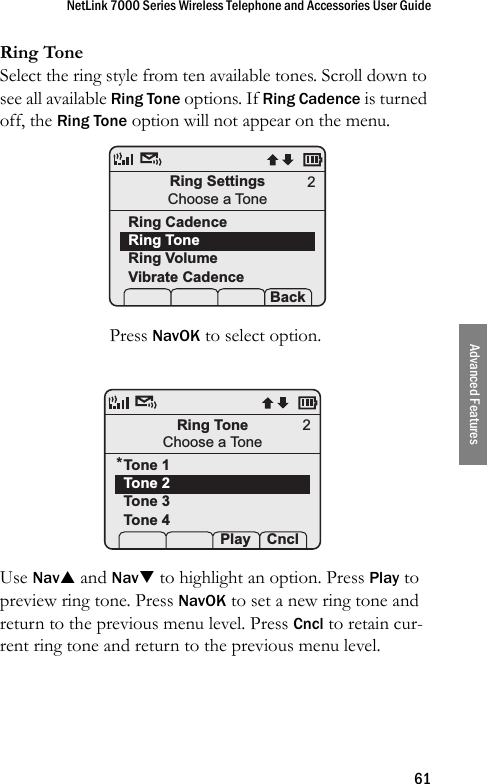 NetLink 7000 Series Wireless Telephone and Accessories User Guide61Advanced FeaturesRing ToneSelect the ring style from ten available tones. Scroll down to see all available Ring Tone options. If Ring Cadence is turned off, the Ring Tone option will not appear on the menu. Press NavOK to select option.Use NavS and NavT to highlight an option. Press Play to preview ring tone. Press NavOK to set a new ring tone and return to the previous menu level. Press Cncl to retain cur-rent ring tone and return to the previous menu level.Ring SettingsChoose a ToneRing CadenceRing ToneRing VolumeVibrate Cadence Prof   P Back2Ring ToneChoose a ToneTone 1Tone 2Tone 3Tone 4 Prof  Play Cncl2*