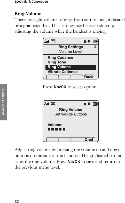 SpectraLink Corporation62Advanced FeaturesRing VolumeThere are eight volume settings from soft to loud, indicated by a graduated bar. This setting may be overridden by adjusting the volume while the handset is ringing. Press NavOK to select option.Adjust ring volume by pressing the volume up and down buttons on the side of the handset. The graduated bar indi-cates the ring volume. Press NavOK to save and return to the previous menu level.Ring SettingsVolume LevelRing CadenceRing ToneRing VolumeVibrate Cadence Prof   P Back3Ring VolumeSet w/Side ButtonsVolume: Prof   P Cncl