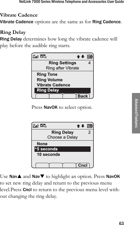 NetLink 7000 Series Wireless Telephone and Accessories User Guide63Advanced FeaturesVibrate CadenceVibrate Cadence options are the same as for Ring Cadence.Ring DelayRing Delay determines how long the vibrate cadence will play before the audible ring starts. Press NavOK to select option.Use NavS and NavT to highlight an option. Press NavOK to set new ring delay and return to the previous menu level.Press Cncl to return to the previous menu level with-out changing the ring delay.Ring SettingsRing after VibrateRing ToneRing VolumeVibrate CadenceRing Delay Prof   P Back4Ring DelayChoose a DelayNone5 seconds10 seconds Prof   P Cncl*2