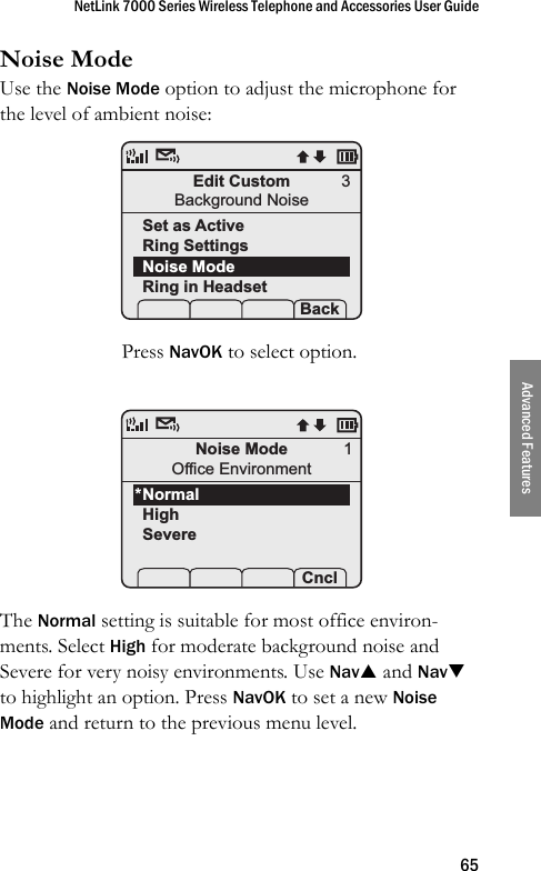 NetLink 7000 Series Wireless Telephone and Accessories User Guide65Advanced FeaturesNoise ModeUse the Noise Mode option to adjust the microphone for the level of ambient noise: Press NavOK to select option.The Normal setting is suitable for most office environ-ments. Select High for moderate background noise and Severe for very noisy environments. Use NavS and NavT to highlight an option. Press NavOK to set a new Noise Mode and return to the previous menu level.Edit CustomBackground NoiseSet as ActiveRing SettingsNoise ModeRing in Headset Prof   P Back3Noise ModeOffice EnvironmentNormalHighSevere Prof   P Cncl1*