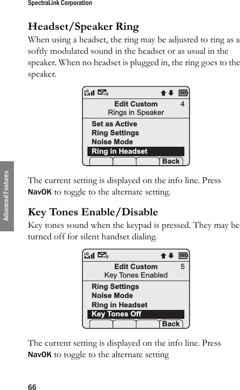 SpectraLink Corporation66Advanced FeaturesHeadset/Speaker RingWhen using a headset, the ring may be adjusted to ring as a softly modulated sound in the headset or as usual in the speaker. When no headset is plugged in, the ring goes to the speaker. The current setting is displayed on the info line. Press NavOK to toggle to the alternate setting.Key Tones Enable/DisableKey tones sound when the keypad is pressed. They may be turned off for silent handset dialing.  The current setting is displayed on the info line. Press NavOK to toggle to the alternate settingEdit CustomRings in SpeakerSet as ActiveRing SettingsNoise ModeRing in Headset Prof   P Back4Edit CustomKey Tones EnabledRing SettingsNoise ModeRing in HeadsetKey Tones OffProf   P Back5