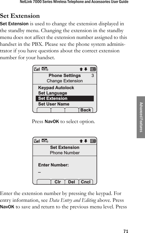 NetLink 7000 Series Wireless Telephone and Accessories User Guide71Advanced FeaturesSet ExtensionSet Extension is used to change the extension displayed in the standby menu. Changing the extension in the standby menu does not affect the extension number assigned to this handset in the PBX. Please see the phone system adminis-trator if you have questions about the correct extension number for your handset. Press NavOK to select option. Enter the extension number by pressing the keypad. For entry information, see Data Entry and Editing above. Press NavOK to save and return to the previous menu level. Press Phone SettingsChange ExtensionKeypad AutolockSet LanguageSet ExtensionSet User Name Prof   S  Back3Set ExtensionPhone NumberEnter Number:_ Prof Clr  Del Cncl