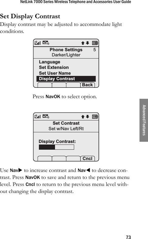 NetLink 7000 Series Wireless Telephone and Accessories User Guide73Advanced FeaturesSet Display ContrastDisplay contrast may be adjusted to accommodate light conditions. Press NavOK to select option. Use NavX to increase contrast and NavW to decrease con-trast. Press NavOK to save and return to the previous menu level. Press Cncl to return to the previous menu level with-out changing the display contrast.Phone SettingsDarker/LighterLanguageSet ExtensionSet User NameDisplay Contrast Prof   S  Back5Set ContrastSet w/Nav Left/Rt    CnclDisplay Contrast: