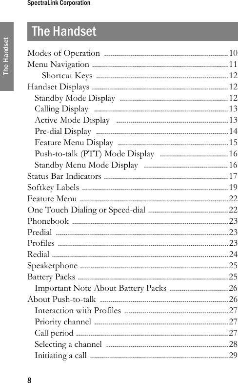 SpectraLink Corporation8The HandsetThe HandsetModes of Operation  ..............................................................10Menu Navigation ....................................................................11Shortcut Keys  ..................................................................12Handset Displays ....................................................................12Standby Mode Display  ......................................................12Calling Display  ...................................................................13Active Mode Display   ........................................................13Pre-dial Display  ..................................................................14Feature Menu Display  .......................................................15Push-to-talk (PTT) Mode Display   ..................................16Standby Menu Mode Display   ..........................................16Status Bar Indicators ..............................................................17Softkey Labels .........................................................................19Feature Menu ..........................................................................22One Touch Dialing or Speed-dial ........................................22Phonebook ..............................................................................23Predial ......................................................................................23Profiles .....................................................................................23Redial ........................................................................................24Speakerphone ..........................................................................25Battery Packs ...........................................................................25Important Note About Battery Packs .............................26About Push-to-talk  ................................................................26Interaction with Profiles ....................................................27Priority channel ...................................................................27Call period ............................................................................27Selecting a channel  .............................................................28Initiating a call .....................................................................29