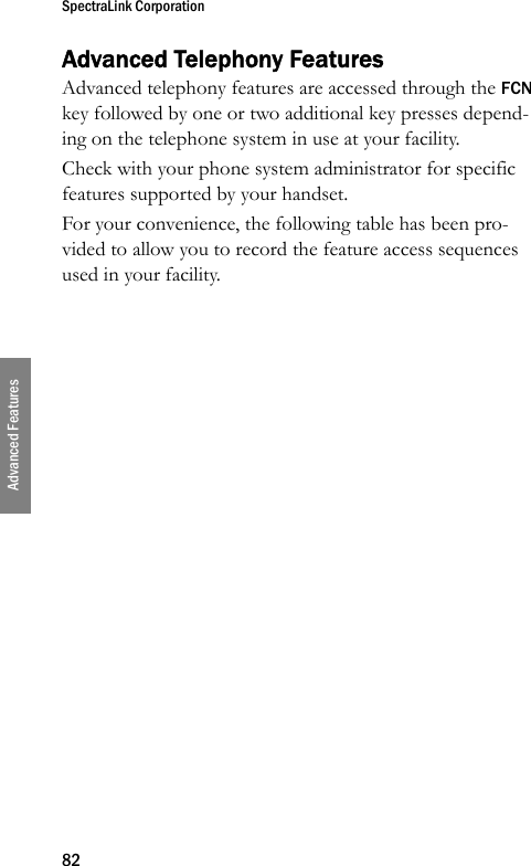 SpectraLink Corporation82Advanced FeaturesAdvanced Telephony FeaturesAdvanced telephony features are accessed through the FCN key followed by one or two additional key presses depend-ing on the telephone system in use at your facility.Check with your phone system administrator for specific features supported by your handset.For your convenience, the following table has been pro-vided to allow you to record the feature access sequences used in your facility.