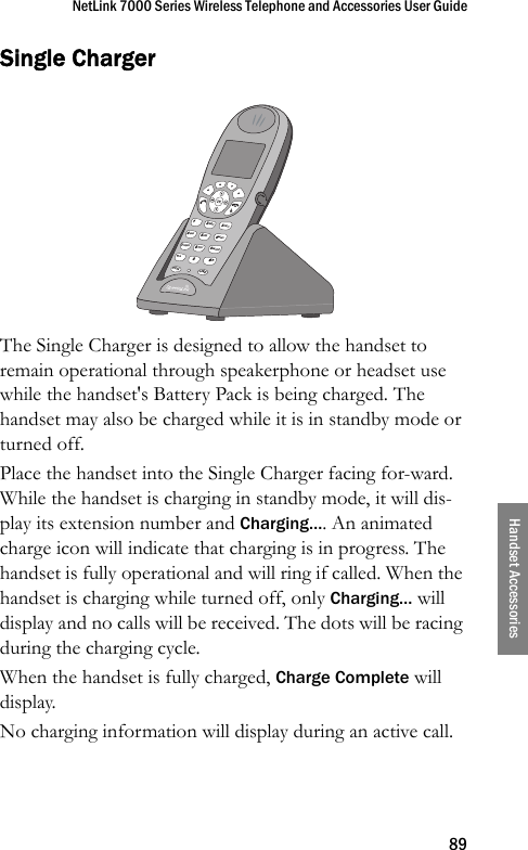 NetLink 7000 Series Wireless Telephone and Accessories User Guide89Handset AccessoriesSingle ChargerThe Single Charger is designed to allow the handset to remain operational through speakerphone or headset use while the handset&apos;s Battery Pack is being charged. The handset may also be charged while it is in standby mode or turned off.Place the handset into the Single Charger facing for-ward. While the handset is charging in standby mode, it will dis-play its extension number and Charging…. An animated charge icon will indicate that charging is in progress. The handset is fully operational and will ring if called. When the handset is charging while turned off, only Charging… will display and no calls will be received. The dots will be racing during the charging cycle. When the handset is fully charged, Charge Complete will display. No charging information will display during an active call.&lt; *0FCNLINE8TUV5JKL2ABC7PQRS4GHI13DEF6MNO9WXYZ# &gt;