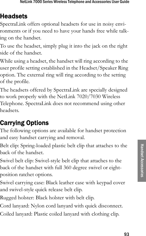 NetLink 7000 Series Wireless Telephone and Accessories User Guide93Handset AccessoriesHeadsetsSpectraLink offers optional headsets for use in noisy envi-ronments or if you need to have your hands free while talk-ing on the handset.To use the headset, simply plug it into the jack on the right side of the handset. While using a headset, the handset will ring according to the user profile setting established in the Headset/Speaker Ring option. The external ring will ring according to the setting of the profile.The headsets offered by SpectraLink are specially designed to work properly with the NetLink 7020/7030 Wireless Telephone. SpectraLink does not recommend using other headsets.Carrying OptionsThe following options are available for handset protection and easy handset carrying and removal.Belt clip: Spring-loaded plastic belt clip that attaches to the back of the handset.Swivel belt clip: Swivel-style belt clip that attaches to the back of the handset with full 360 degree swivel or eight-position ratchet options.Swivel carrying case: Black leather case with keypad cover and swivel-style quick release belt clip.Rugged holster: Black holster with belt clip.Cord lanyard: Nylon cord lanyard with quick disconnect.Coiled lanyard: Plastic coiled lanyard with clothing clip.