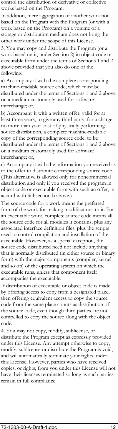 72-1303-00-A-Draft-1.doc 12 control the distribution of derivative or collective works based on the Program. In addition, mere aggregation of another work not based on the Program with the Program (or with a work based on the Program) on a volume of a storage or distribution medium does not bring the other work under the scope of this License. 3. You may copy and distribute the Program (or a work based on it, under Section 2) in object code or executable form under the terms of Sections 1 and 2 above provided that you also do one of the following: a) Accompany it with the complete corresponding machine-readable source code, which must be distributed under the terms of Sections 1 and 2 above on a medium customarily used for software interchange; or, b) Accompany it with a written offer, valid for at least three years, to give any third party, for a charge no more than your cost of physically performing source distribution, a complete machine-readable copy of the corresponding source code, to be distributed under the terms of Sections 1 and 2 above on a medium customarily used for software interchange; or, c) Accompany it with the information you received as to the offer to distribute corresponding source code. (This alternative is allowed only for noncommercial distribution and only if you received the program in object code or executable form with such an offer, in accord with Subsection b above.) The source code for a work means the preferred form of the work for making modifications to it. For an executable work, complete source code means all the source code for all modules it contains, plus any associated interface definition files, plus the scripts used to control compilation and installation of the executable. However, as a special exception, the source code distributed need not include anything that is normally distributed (in either source or binary form) with the major components (compiler, kernel, and so on) of the operating system on which the executable runs, unless that component itself accompanies the executable. If distribution of executable or object code is made by offering access to copy from a designated place, then offering equivalent access to copy the source code from the same place counts as distribution of the source code, even though third parties are not compelled to copy the source along with the object code. 4. You may not copy, modify, sublicense, or distribute the Program except as expressly provided under this License. Any attempt otherwise to copy, modify, sublicense or distribute the Program is void, and will automatically terminate your rights under this License. However, parties who have received copies, or rights, from you under this License will not have their licenses terminated so long as such parties remain in full compliance. 