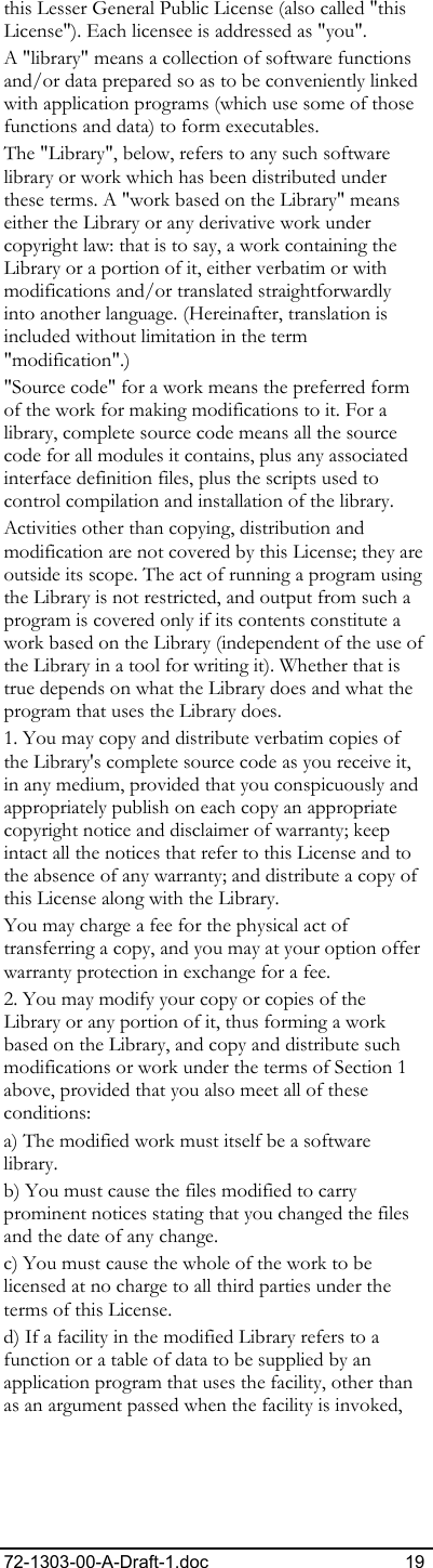 72-1303-00-A-Draft-1.doc 19 this Lesser General Public License (also called &quot;this License&quot;). Each licensee is addressed as &quot;you&quot;. A &quot;library&quot; means a collection of software functions and/or data prepared so as to be conveniently linked with application programs (which use some of those functions and data) to form executables.  The &quot;Library&quot;, below, refers to any such software library or work which has been distributed under these terms. A &quot;work based on the Library&quot; means either the Library or any derivative work under copyright law: that is to say, a work containing the Library or a portion of it, either verbatim or with modifications and/or translated straightforwardly into another language. (Hereinafter, translation is included without limitation in the term &quot;modification&quot;.)  &quot;Source code&quot; for a work means the preferred form of the work for making modifications to it. For a library, complete source code means all the source code for all modules it contains, plus any associated interface definition files, plus the scripts used to control compilation and installation of the library. Activities other than copying, distribution and modification are not covered by this License; they are outside its scope. The act of running a program using the Library is not restricted, and output from such a program is covered only if its contents constitute a work based on the Library (independent of the use of the Library in a tool for writing it). Whether that is true depends on what the Library does and what the program that uses the Library does.  1. You may copy and distribute verbatim copies of the Library&apos;s complete source code as you receive it, in any medium, provided that you conspicuously and appropriately publish on each copy an appropriate copyright notice and disclaimer of warranty; keep intact all the notices that refer to this License and to the absence of any warranty; and distribute a copy of this License along with the Library.  You may charge a fee for the physical act of transferring a copy, and you may at your option offer warranty protection in exchange for a fee.  2. You may modify your copy or copies of the Library or any portion of it, thus forming a work based on the Library, and copy and distribute such modifications or work under the terms of Section 1 above, provided that you also meet all of these conditions:  a) The modified work must itself be a software library.  b) You must cause the files modified to carry prominent notices stating that you changed the files and the date of any change. c) You must cause the whole of the work to be licensed at no charge to all third parties under the terms of this License.  d) If a facility in the modified Library refers to a function or a table of data to be supplied by an application program that uses the facility, other than as an argument passed when the facility is invoked, 