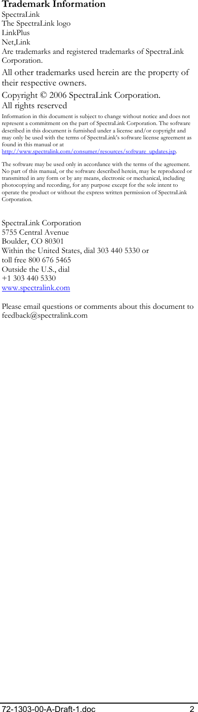 72-1303-00-A-Draft-1.doc 2 Trademark Information SpectraLink The SpectraLink logo LinkPlus Net,Link  Are trademarks and registered trademarks of SpectraLink Corporation. All other trademarks used herein are the property of their respective owners. Copyright © 2006 SpectraLink Corporation.  All rights reserved Information in this document is subject to change without notice and does not represent a commitment on the part of SpectraLink Corporation. The software described in this document is furnished under a license and/or copyright and may only be used with the terms of SpectraLink’s software license agreement as found in this manual or at http://www.spectralink.com/consumer/resources/software_updates.jsp.  The software may be used only in accordance with the terms of the agreement. No part of this manual, or the software described herein, may be reproduced or transmitted in any form or by any means, electronic or mechanical, including photocopying and recording, for any purpose except for the sole intent to operate the product or without the express written permission of SpectraLink Corporation.  SpectraLink Corporation 5755 Central Avenue Boulder, CO 80301 Within the United States, dial 303 440 5330 or toll free 800 676 5465 Outside the U.S., dial +1 303 440 5330 www.spectralink.com  Please email questions or comments about this document to feedback@spectralink.com   