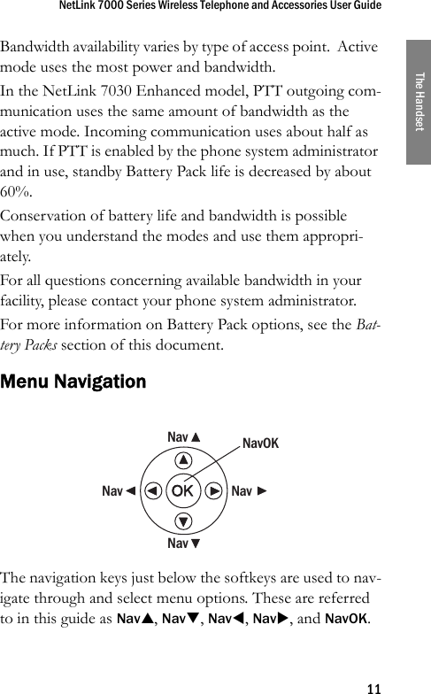 NetLink 7000 Series Wireless Telephone and Accessories User Guide11The HandsetBandwidth availability varies by type of access point.  Active mode uses the most power and bandwidth.In the NetLink 7030 Enhanced model, PTT outgoing com-munication uses the same amount of bandwidth as the active mode. Incoming communication uses about half as much. If PTT is enabled by the phone system administrator and in use, standby Battery Pack life is decreased by about 60%.Conservation of battery life and bandwidth is possible when you understand the modes and use them appropri-ately.For all questions concerning available bandwidth in your facility, please contact your phone system administrator.For more information on Battery Pack options, see the Bat-tery Packs section of this document.Menu NavigationThe navigation keys just below the softkeys are used to nav-igate through and select menu options. These are referred to in this guide as NavS, NavT, NavW, NavX, and NavOK. NavNavNavNavNavOK