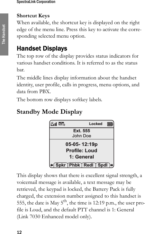 SpectraLink Corporation12The HandsetShortcut KeysWhen available, the shortcut key is displayed on the right edge of the menu line. Press this key to activate the corre-sponding selected menu option.Handset DisplaysThe top row of the display provides status indicators for various handset conditions. It is referred to as the status bar.The middle lines display information about the handset identity, user profile, calls in progress, menu options, and data from PBX.The bottom row displays softkey labels.Standby Mode Display This display shows that there is excellent signal strength, a voicemail message is available, a text message may be retrieved, the keypad is locked, the Battery Pack is fully charged, the extension number assigned to this handset is 555, the date is May 5th, the time is 12:19 p.m., the user pro-file is Loud, and the default PTT channel is 1: General (Link 7030 Enhanced model only).Ext. 555John Doe05-05- 12:19pProfile: Loud1: General Spkr Phbk Redl  SpdlLocked