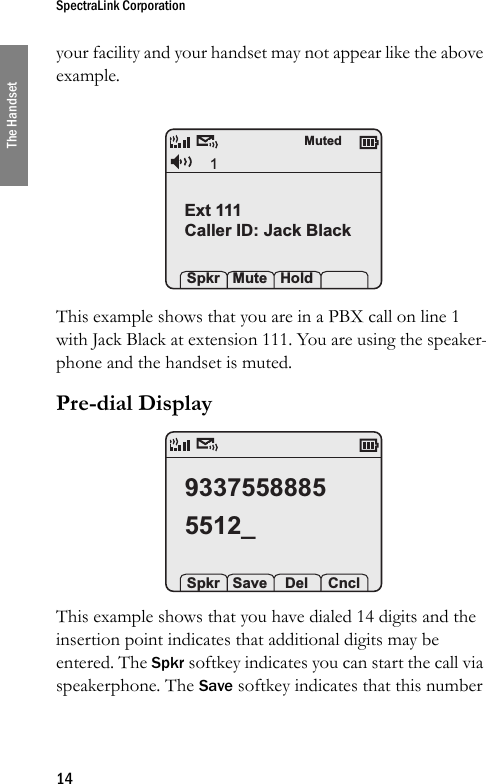 SpectraLink Corporation14The Handsetyour facility and your handset may not appear like the above example. This example shows that you are in a PBX call on line 1 with Jack Black at extension 111. You are using the speaker-phone and the handset is muted.Pre-dial Display This example shows that you have dialed 14 digits and the insertion point indicates that additional digits may be entered. The Spkr softkey indicates you can start the call via speakerphone. The Save softkey indicates that this number 1Ext 111Caller ID: Jack Black Spkr Mute HoldMuted93375588855512_ Spkr Save  Del  Cncl