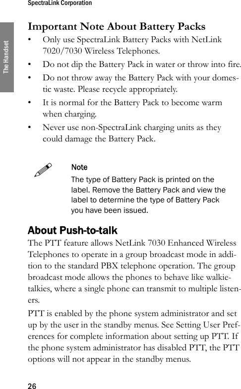 SpectraLink Corporation26The HandsetImportant Note About Battery Packs• Only use SpectraLink Battery Packs with NetLink 7020/7030 Wireless Telephones.• Do not dip the Battery Pack in water or throw into fire.• Do not throw away the Battery Pack with your domes-tic waste. Please recycle appropriately.• It is normal for the Battery Pack to become warm when charging.• Never use non-SpectraLink charging units as they could damage the Battery Pack.About Push-to-talkThe PTT feature allows NetLink 7030 Enhanced Wireless Telephones to operate in a group broadcast mode in addi-tion to the standard PBX telephone operation. The group broadcast mode allows the phones to behave like walkie-talkies, where a single phone can transmit to multiple listen-ers. PTT is enabled by the phone system administrator and set up by the user in the standby menus. See Setting User Pref-erences for complete information about setting up PTT. If the phone system administrator has disabled PTT, the PTT options will not appear in the standby menus.NoteThe type of Battery Pack is printed on the label. Remove the Battery Pack and view the label to determine the type of Battery Pack you have been issued.