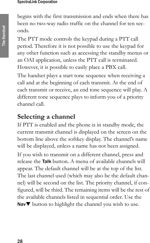 SpectraLink Corporation28The Handsetbegins with the first transmission and ends when there has been no two-way radio traffic on the channel for ten sec-onds.The PTT mode controls the keypad during a PTT call period. Therefore it is not possible to use the keypad for any other function such as accessing the standby menus or an OAI application, unless the PTT call is terminated. However, it is possible to easily place a PBX call.The handset plays a start tone sequence when receiving a call and at the beginning of each transmit. At the end of each transmit or receive, an end tone sequence will play. A different tone sequence plays to inform you of a priority channel call.Selecting a channelIf PTT is enabled and the phone is in standby mode, the current transmit channel is displayed on the screen on the bottom line above the softkey display. The channel’s name will be displayed, unless a name has not been assigned.If you wish to transmit on a different channel, press and release the Talk button. A menu of available channels will appear. The default channel will be at the top of the list. The last channel used (which may also be the default chan-nel) will be second on the list. The priority channel, if con-figured, will be third. The remaining items will be the rest of the available channels listed in sequential order. Use the NavT button to highlight the channel you wish to use. 