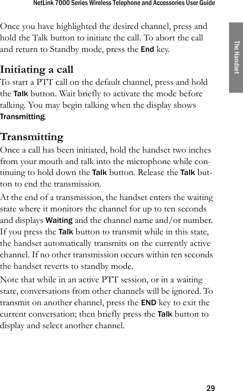 NetLink 7000 Series Wireless Telephone and Accessories User Guide29The HandsetOnce you have highlighted the desired channel, press and hold the Talk button to initiate the call. To abort the call and return to Standby mode, press the End key.Initiating a callTo start a PTT call on the default channel, press and hold the Talk button. Wait briefly to activate the mode before talking. You may begin talking when the display shows Transmitting.TransmittingOnce a call has been initiated, hold the handset two inches from your mouth and talk into the microphone while con-tinuing to hold down the Talk button. Release the Talk but-ton to end the transmission.At the end of a transmission, the handset enters the waiting state where it monitors the channel for up to ten seconds and displays Waiting and the channel name and/or number. If you press the Talk button to transmit while in this state, the handset automatically transmits on the currently active channel. If no other transmission occurs within ten seconds the handset reverts to standby mode.Note that while in an active PTT session, or in a waiting state, conversations from other channels will be ignored. To transmit on another channel, press the END key to exit the current conversation; then briefly press the Talk button to display and select another channel.