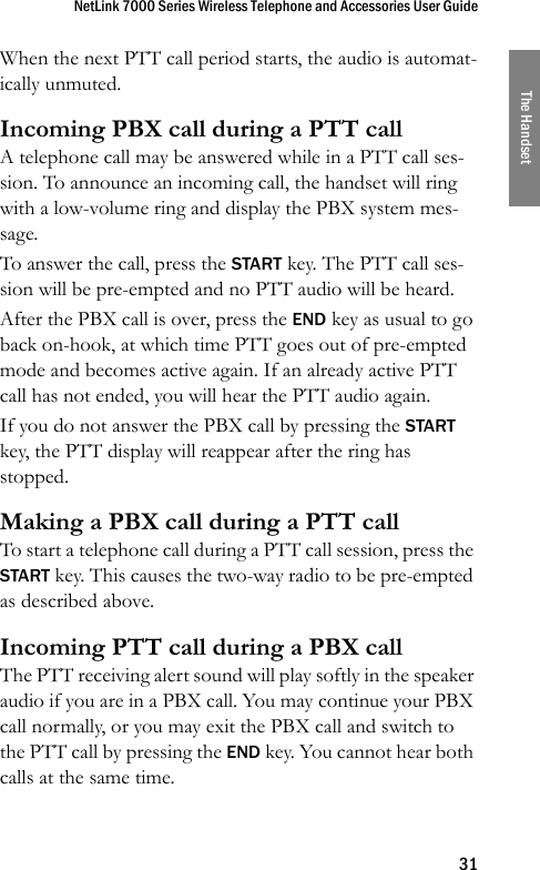 NetLink 7000 Series Wireless Telephone and Accessories User Guide31The HandsetWhen the next PTT call period starts, the audio is automat-ically unmuted.Incoming PBX call during a PTT callA telephone call may be answered while in a PTT call ses-sion. To announce an incoming call, the handset will ring with a low-volume ring and display the PBX system mes-sage.To answer the call, press the START key. The PTT call ses-sion will be pre-empted and no PTT audio will be heard.After the PBX call is over, press the END key as usual to go back on-hook, at which time PTT goes out of pre-empted mode and becomes active again. If an already active PTT call has not ended, you will hear the PTT audio again.If you do not answer the PBX call by pressing the START key, the PTT display will reappear after the ring has stopped.Making a PBX call during a PTT callTo start a telephone call during a PTT call session, press the START key. This causes the two-way radio to be pre-empted as described above.Incoming PTT call during a PBX callThe PTT receiving alert sound will play softly in the speaker audio if you are in a PBX call. You may continue your PBX call normally, or you may exit the PBX call and switch to the PTT call by pressing the END key. You cannot hear both calls at the same time.