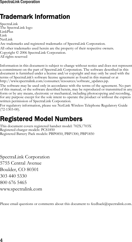 SpectraLink Corporation4Trademark InformationSpectraLinkThe SpectraLink logoLinkPlusLink NetLinkAre trademarks and registered trademarks of SpectraLink Corporation.All other trademarks used herein are the property of their respective owners.Copyright © 2006 SpectraLink Corporation. All rights reservedInformation in this document is subject to change without notice and does not represent a commitment on the part of SpectraLink Corporation. The software described in this document is furnished under a license and/or copyright and may only be used with the terms of SpectraLink’s software license agreement as found in this manual or at http://www.spectralink.com/consumer/resources/software_updates.jsp. The software may be used only in accordance with the terms of the agreement. No part of this manual, or the software described herein, may be reproduced or transmitted in any form or by any means, electronic or mechanical, including photocopying and recording, for any purpose except for the sole intent to operate the product or without the express written permission of SpectraLink Corporation.For regulatory information, please see NetLink Wireless Telephone Regulatory Guide (72-1303-00).Registered Model NumbersThis document covers registered handset model: 702X/703XRegistered charger models: PCS1850Registered Battery Pack models: PBP0850, PBP1300, PBP1850SpectraLink Corporation5755 Central AvenueBoulder, CO 80301303 440 5330800 676 5465www.spectralink.comPlease email questions or comments about this document to feedback@spectralink.com.