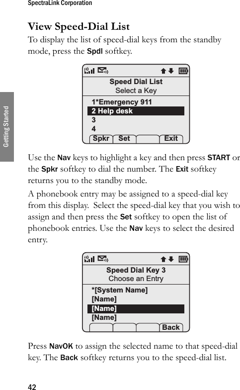 SpectraLink Corporation42Getting StartedView Speed-Dial ListTo display the list of speed-dial keys from the standby mode, press the Spdl softkey. Use the Nav keys to highlight a key and then press START or the Spkr softkey to dial the number. The Exit softkey returns you to the standby mode. A phonebook entry may be assigned to a speed-dial key from this display.  Select the speed-dial key that you wish to assign and then press the Set softkey to open the list of phonebook entries. Use the Nav keys to select the desired entry. Press NavOK to assign the selected name to that speed-dial key. The Back softkey returns you to the speed-dial list. Speed Dial ListSelect a Key1*Emergency 9112 Help desk34 Spkr Set    ExitSpeed Dial Key 3Choose an Entry*[System Name][Name][Name][Name]   Back