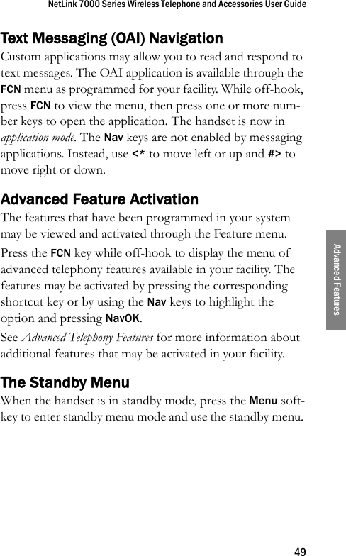 NetLink 7000 Series Wireless Telephone and Accessories User Guide49Advanced FeaturesText Messaging (OAI) NavigationCustom applications may allow you to read and respond to text messages. The OAI application is available through the FCN menu as programmed for your facility. While off-hook, press FCN to view the menu, then press one or more num-ber keys to open the application. The handset is now in application mode. The Nav keys are not enabled by messaging applications. Instead, use &lt;* to move left or up and #&gt; to move right or down.Advanced Feature ActivationThe features that have been programmed in your system may be viewed and activated through the Feature menu.Press the FCN key while off-hook to display the menu of advanced telephony features available in your facility. The features may be activated by pressing the corresponding shortcut key or by using the Nav keys to highlight the option and pressing NavOK.See Advanced Telephony Features for more information about additional features that may be activated in your facility.The Standby MenuWhen the handset is in standby mode, press the Menu soft-key to enter standby menu mode and use the standby menu. 