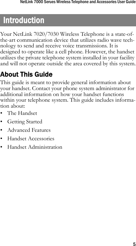 NetLink 7000 Serues Wireless Telephone and Accessories User Guide5IntroductionYour NetLink 7020/7030 Wireless Telephone is a state-of-the-art communication device that utilizes radio wave tech-nology to send and receive voice transmissions. It is designed to operate like a cell phone. However, the handset utilizes the private telephone system installed in your facility and will not operate outside the area covered by this system.About This GuideThis guide is meant to provide general information about your handset. Contact your phone system administrator for additional information on how your handset functions within your telephone system. This guide includes informa-tion about:• The Handset•Getting Started• Advanced Features• Handset Accessories•Handset Administration