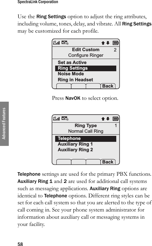 SpectraLink Corporation58Advanced FeaturesUse the Ring Settings option to adjust the ring attributes, including volume, tones, delay, and vibrate. All Ring Settings may be customized for each profile. Press NavOK to select option.Telephone settings are used for the primary PBX functions. Auxiliary Ring 1 and 2 are used for additional call systems such as messaging applications. Auxiliary Ring options are identical to Telephone options. Different ring styles can be set for each call system so that you are alerted to the type of call coming in. See your phone system administrator for information about auxiliary call or messaging systems in your facility.Edit CustomConfigure RingerSet as ActiveRing SettingsNoise ModeRing in Headset Prof   P Back2Ring TypeNormal Call RingTelephoneAuxiliary Ring 1Auxiliary Ring 2 Prof   P Back1