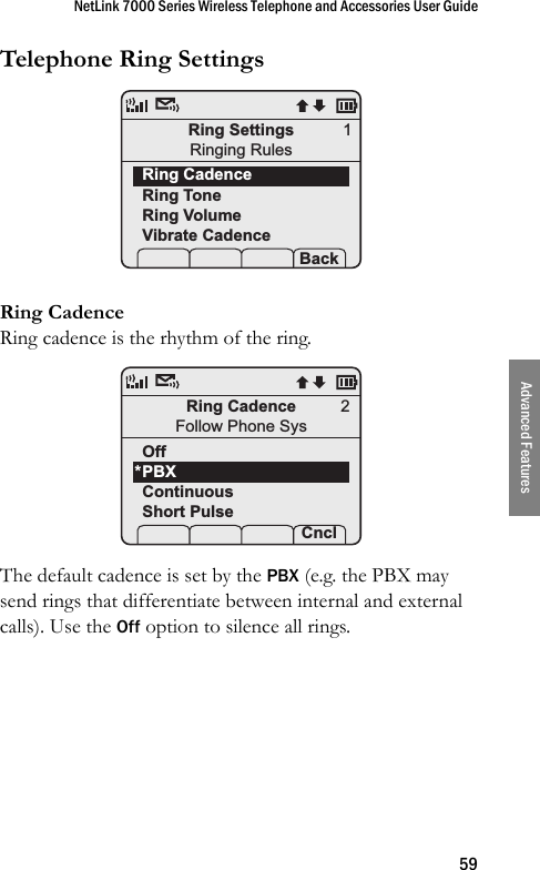 NetLink 7000 Series Wireless Telephone and Accessories User Guide59Advanced FeaturesTelephone Ring Settings Ring CadenceRing cadence is the rhythm of the ring. The default cadence is set by the PBX (e.g. the PBX may send rings that differentiate between internal and external calls). Use the Off option to silence all rings.Ring SettingsRinging RulesRing CadenceRing ToneRing VolumeVibrate Cadence Prof   P Back1Ring CadenceFollow Phone SysOffPBXContinuousShort Pulse Prof    Cncl2*