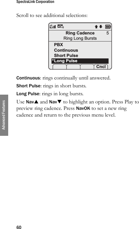 SpectraLink Corporation60Advanced FeaturesScroll to see additional selections: Continuous: rings continually until answered.Short Pulse: rings in short bursts.Long Pulse: rings in long bursts.Use NavS and NavT to highlight an option. Press Play to preview ring cadence. Press NavOK to set a new ring cadence and return to the previous menu level.Ring CadenceRing Long BurstsPBXContinuousShort PulseLong Pulse Prof    Cncl5*