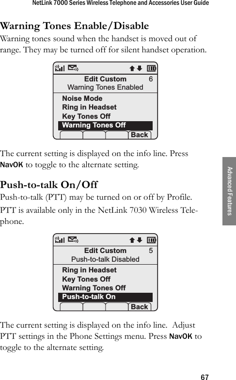 NetLink 7000 Series Wireless Telephone and Accessories User Guide67Advanced FeaturesWarning Tones Enable/DisableWarning tones sound when the handset is moved out of range. They may be turned off for silent handset operation. The current setting is displayed on the info line. Press NavOK to toggle to the alternate setting.Push-to-talk On/OffPush-to-talk (PTT) may be turned on or off by Profile.PTT is available only in the NetLink 7030 Wireless Tele-phone. The current setting is displayed on the info line.  Adjust PTT settings in the Phone Settings menu. Press NavOK to toggle to the alternate setting.Edit CustomWarning Tones EnabledNoise ModeRing in HeadsetKey Tones OffWarning Tones Off Prof   P Back6Edit CustomPush-to-talk DisabledRing in HeadsetKey Tones OffWarning Tones OffPush-to-talk OnProf   P Back5