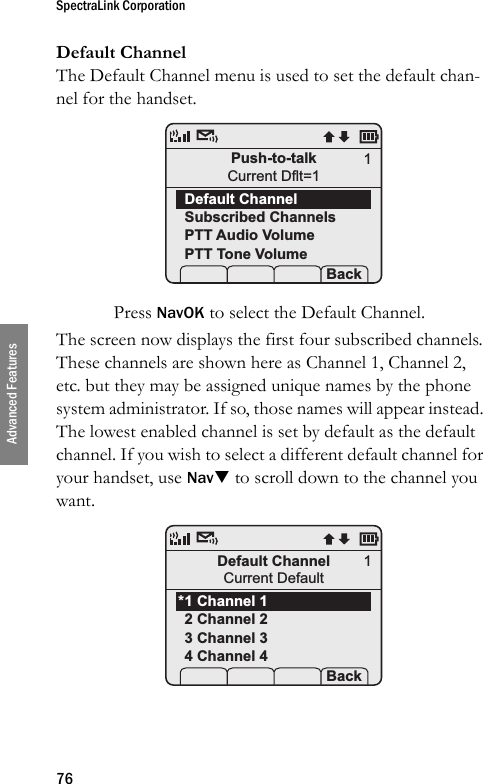 SpectraLink Corporation76Advanced FeaturesDefault ChannelThe Default Channel menu is used to set the default chan-nel for the handset. Press NavOK to select the Default Channel. The screen now displays the first four subscribed channels. These channels are shown here as Channel 1, Channel 2, etc. but they may be assigned unique names by the phone system administrator. If so, those names will appear instead. The lowest enabled channel is set by default as the default channel. If you wish to select a different default channel for your handset, use NavT to scroll down to the channel you want. Push-to-talkCurrent Dflt=1Default ChannelSubscribed ChannelsPTT Audio VolumePTT Tone Volume Prof   P Back1Default ChannelCurrent Default1 Channel 12 Channel 23 Channel 34 Channel 4Prof   P Back1*