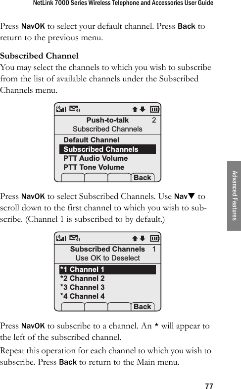 NetLink 7000 Series Wireless Telephone and Accessories User Guide77Advanced FeaturesPress NavOK to select your default channel. Press Back to return to the previous menu.Subscribed ChannelYou may select the channels to which you wish to subscribe from the list of available channels under the Subscribed Channels menu. Press NavOK to select Subscribed Channels. Use NavT to scroll down to the first channel to which you wish to sub-scribe. (Channel 1 is subscribed to by default.) Press NavOK to subscribe to a channel. An * will appear to the left of the subscribed channel. Repeat this operation for each channel to which you wish to subscribe. Press Back to return to the Main menu.Push-to-talkSubscribed ChannelsDefault ChannelSubscribed ChannelsPTT Audio VolumePTT Tone Volume Prof   P Back2Subscribed ChannelsUse OK to Deselect1 Channel 12 Channel 23 Channel 34 Channel 4 Prof   P Back1****