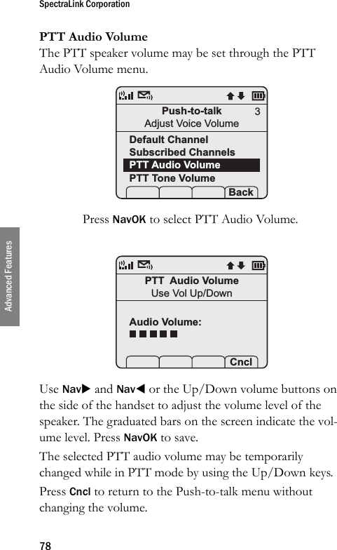 SpectraLink Corporation78Advanced FeaturesPTT Audio VolumeThe PTT speaker volume may be set through the PTT Audio Volume menu. Press NavOK to select PTT Audio Volume.Use NavX and NavW or the Up/Down volume buttons on the side of the handset to adjust the volume level of the speaker. The graduated bars on the screen indicate the vol-ume level. Press NavOK to save.The selected PTT audio volume may be temporarily changed while in PTT mode by using the Up/Down keys.Press Cncl to return to the Push-to-talk menu without changing the volume.Push-to-talkAdjust Voice VolumeDefault ChannelSubscribed ChannelsPTT Audio VolumePTT Tone Volume Prof   P Back3PTT  Audio VolumeUse Vol Up/DownAudio Volume: Prof   P Cncl