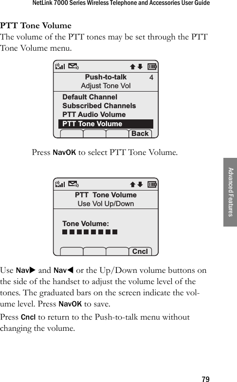 NetLink 7000 Series Wireless Telephone and Accessories User Guide79Advanced FeaturesPTT Tone VolumeThe volume of the PTT tones may be set through the PTT Tone Volume menu. Press NavOK to select PTT Tone Volume.Use NavX and NavW or the Up/Down volume buttons on the side of the handset to adjust the volume level of the tones. The graduated bars on the screen indicate the vol-ume level. Press NavOK to save. Press Cncl to return to the Push-to-talk menu without changing the volume.Push-to-talkAdjust Tone VolDefault ChannelSubscribed ChannelsPTT Audio VolumePTT Tone Volume Prof   P Back4PTT  Tone VolumeUse Vol Up/DownTone Volume: Prof   P Cncl