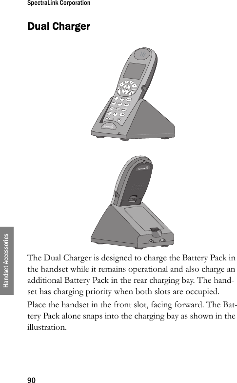 SpectraLink Corporation90Handset AccessoriesDual ChargerThe Dual Charger is designed to charge the Battery Pack in the handset while it remains operational and also charge an additional Battery Pack in the rear charging bay. The hand-set has charging priority when both slots are occupied.Place the handset in the front slot, facing forward. The Bat-tery Pack alone snaps into the charging bay as shown in the illustration.&lt; *0FCN LINE8TUV5JKL2ABC7PQRS4GHI13DEF6MNO9WXYZ# &gt;