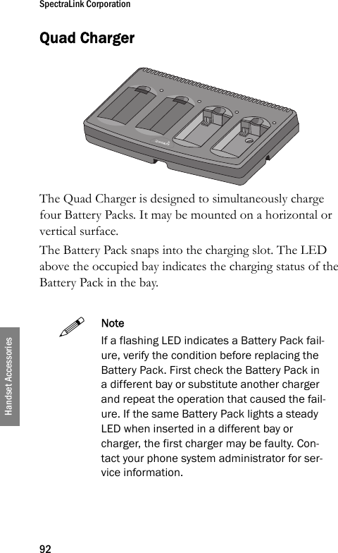 SpectraLink Corporation92Handset AccessoriesQuad ChargerThe Quad Charger is designed to simultaneously charge four Battery Packs. It may be mounted on a horizontal or vertical surface.The Battery Pack snaps into the charging slot. The LED above the occupied bay indicates the charging status of the Battery Pack in the bay.NoteIf a flashing LED indicates a Battery Pack fail-ure, verify the condition before replacing the Battery Pack. First check the Battery Pack in a different bay or substitute another charger and repeat the operation that caused the fail-ure. If the same Battery Pack lights a steady LED when inserted in a different bay or charger, the first charger may be faulty. Con-tact your phone system administrator for ser-vice information.